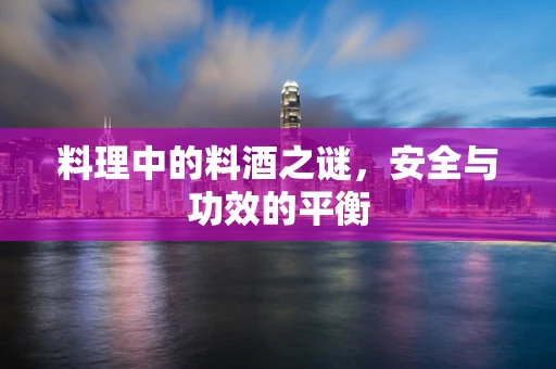 料理中的料酒之谜，安全与功效的平衡