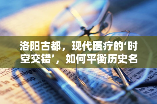 洛阳古都，现代医疗的‘时空交错’，如何平衡历史名城与高效医疗资源？