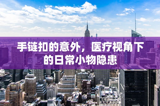 手链扣的意外，医疗视角下的日常小物隐患