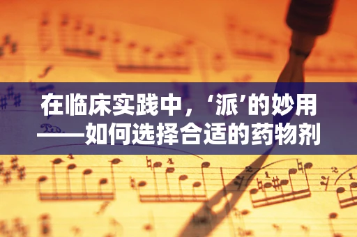 在临床实践中，‘派’的妙用——如何选择合适的药物剂型？