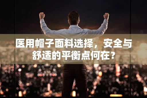 医用帽子面料选择，安全与舒适的平衡点何在？