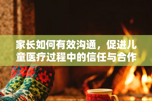 家长如何有效沟通，促进儿童医疗过程中的信任与合作？