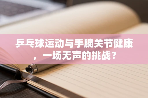 乒乓球运动与手腕关节健康，一场无声的挑战？