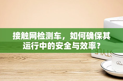 接触网检测车，如何确保其运行中的安全与效率？