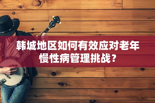 韩城地区如何有效应对老年慢性病管理挑战？