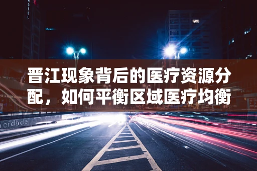晋江现象背后的医疗资源分配，如何平衡区域医疗均衡发展？