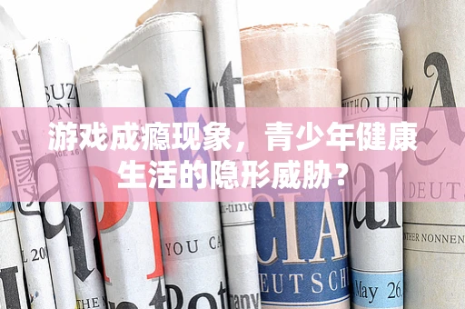 游戏成瘾现象，青少年健康生活的隐形威胁？