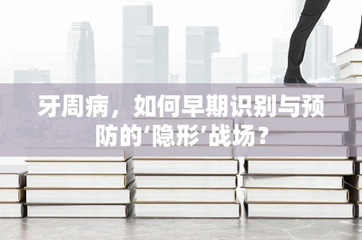 牙周病，如何早期识别与预防的‘隐形’战场？