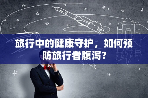 旅行中的健康守护，如何预防旅行者腹泻？