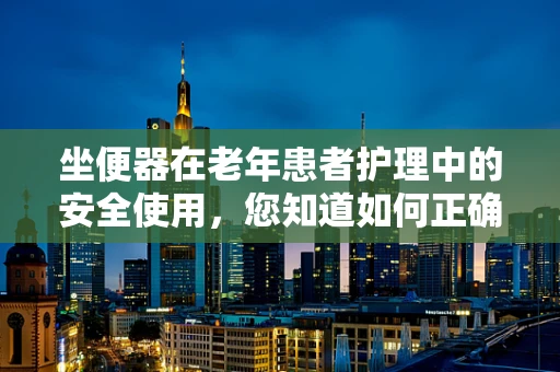 坐便器在老年患者护理中的安全使用，您知道如何正确选择和安装吗？