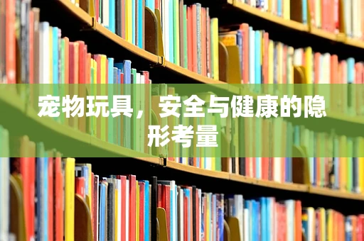 宠物玩具，安全与健康的隐形考量
