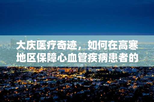 大庆医疗奇迹，如何在高寒地区保障心血管疾病患者的紧急救治？