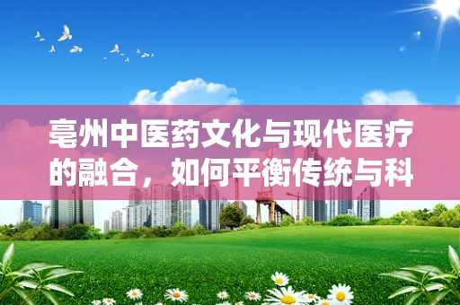 亳州中医药文化与现代医疗的融合，如何平衡传统与科学？