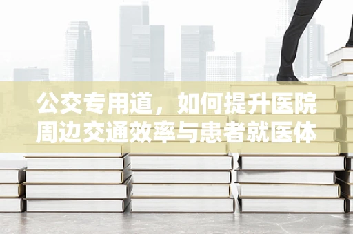 公交专用道，如何提升医院周边交通效率与患者就医体验？