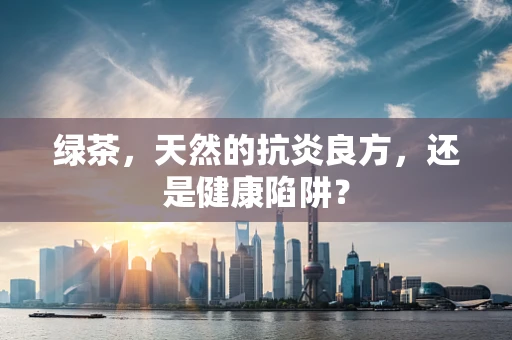 绿茶，天然的抗炎良方，还是健康陷阱？