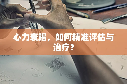 心力衰竭，如何精准评估与治疗？