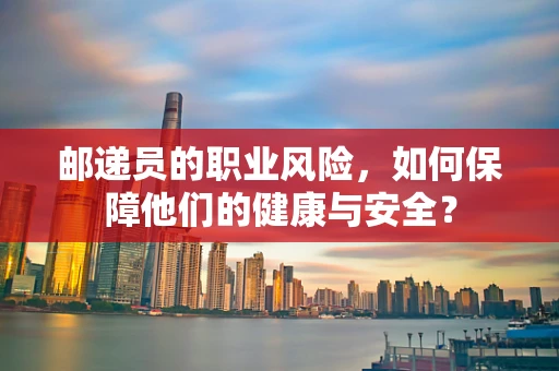 邮递员的职业风险，如何保障他们的健康与安全？