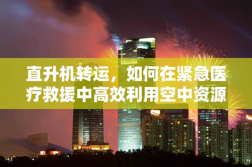 直升机转运，如何在紧急医疗救援中高效利用空中资源？