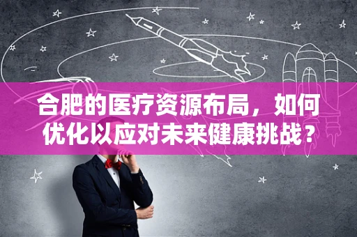 合肥的医疗资源布局，如何优化以应对未来健康挑战？