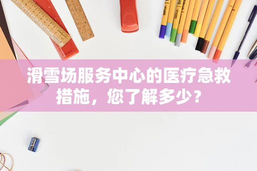 滑雪场服务中心的医疗急救措施，您了解多少？