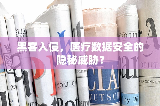 黑客入侵，医疗数据安全的隐秘威胁？