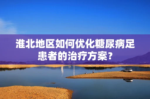 淮北地区如何优化糖尿病足患者的治疗方案？