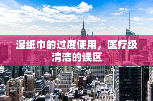 湿纸巾的过度使用，医疗级清洁的误区