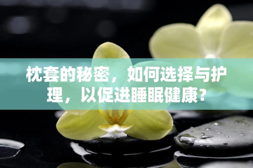 枕套的秘密，如何选择与护理，以促进睡眠健康？