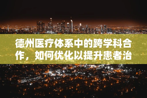 德州医疗体系中的跨学科合作，如何优化以提升患者治疗效果？