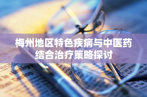 梅州地区特色疾病与中医药结合治疗策略探讨
