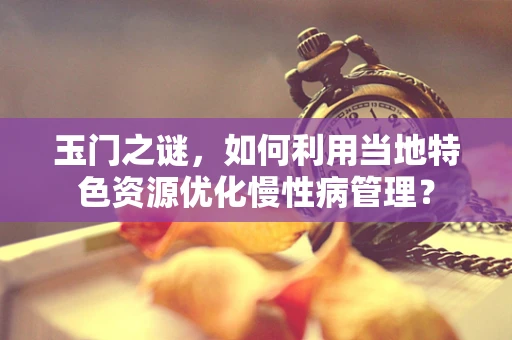 玉门之谜，如何利用当地特色资源优化慢性病管理？