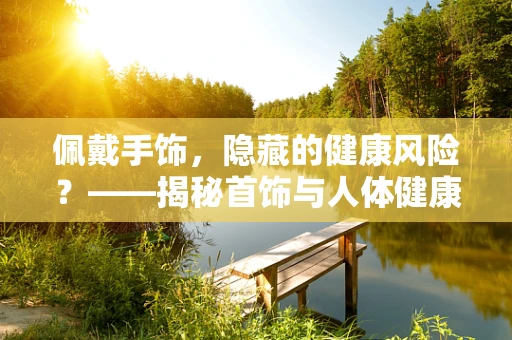 佩戴手饰，隐藏的健康风险？——揭秘首饰与人体健康的微妙关系
