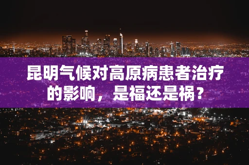 昆明气候对高原病患者治疗的影响，是福还是祸？
