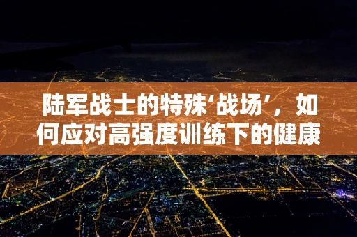 陆军战士的特殊‘战场’，如何应对高强度训练下的健康挑战？