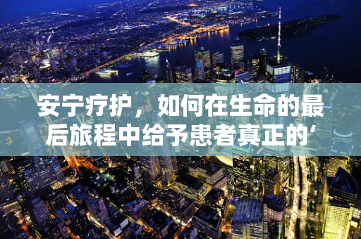 安宁疗护，如何在生命的最后旅程中给予患者真正的‘安宁’？