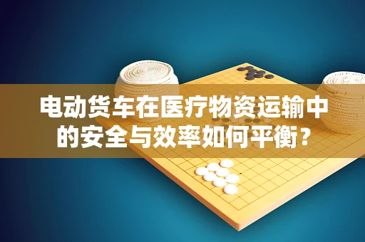 电动货车在医疗物资运输中的安全与效率如何平衡？