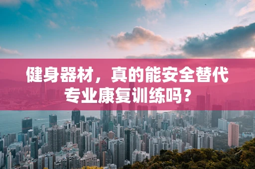 健身器材，真的能安全替代专业康复训练吗？