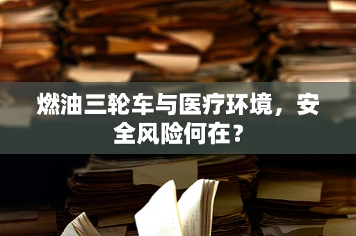 燃油三轮车与医疗环境，安全风险何在？