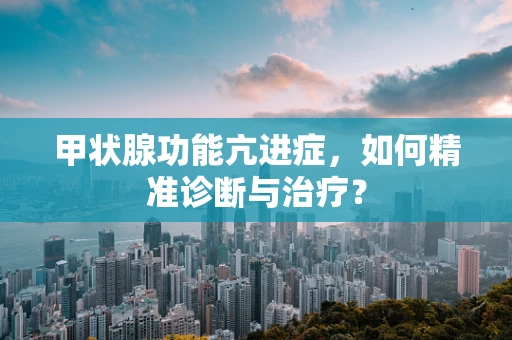 甲状腺功能亢进症，如何精准诊断与治疗？