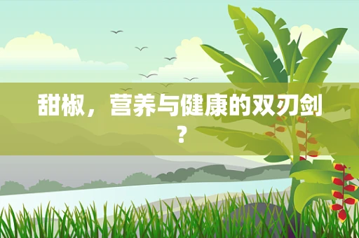 甜椒，营养与健康的双刃剑？