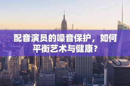 配音演员的嗓音保护，如何平衡艺术与健康？