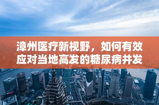 漳州医疗新视野，如何有效应对当地高发的糖尿病并发症？