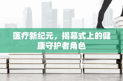 医疗新纪元，揭幕式上的健康守护者角色