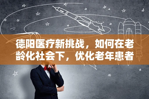 德阳医疗新挑战，如何在老龄化社会下，优化老年患者护理与康复服务？