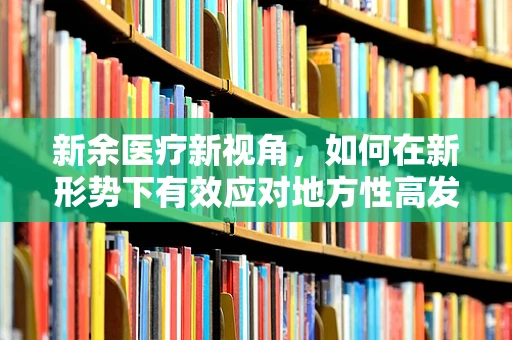 新余医疗新视角，如何在新形势下有效应对地方性高发疾病的挑战？