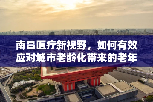 南昌医疗新视野，如何有效应对城市老龄化带来的老年慢性病管理挑战？