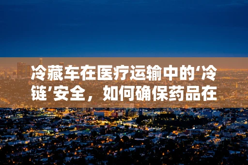 冷藏车在医疗运输中的‘冷链’安全，如何确保药品在运输中的稳定性？