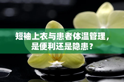 短袖上衣与患者体温管理，是便利还是隐患？