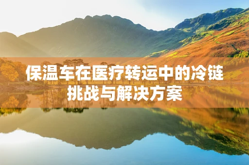 保温车在医疗转运中的冷链挑战与解决方案