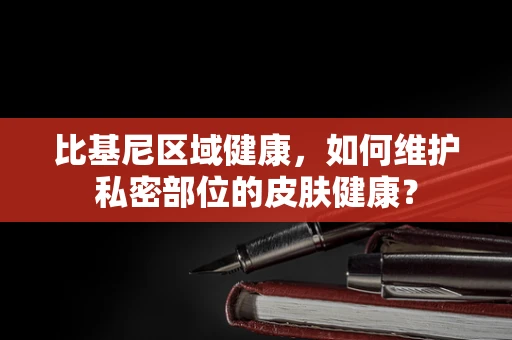 比基尼区域健康，如何维护私密部位的皮肤健康？
